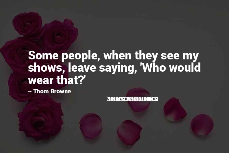 Thom Browne Quotes: Some people, when they see my shows, leave saying, 'Who would wear that?'