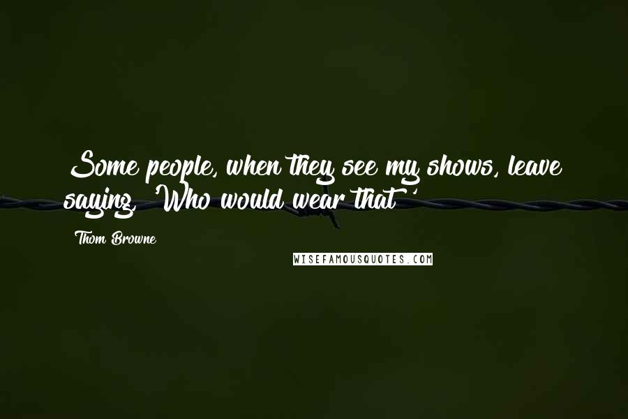 Thom Browne Quotes: Some people, when they see my shows, leave saying, 'Who would wear that?'