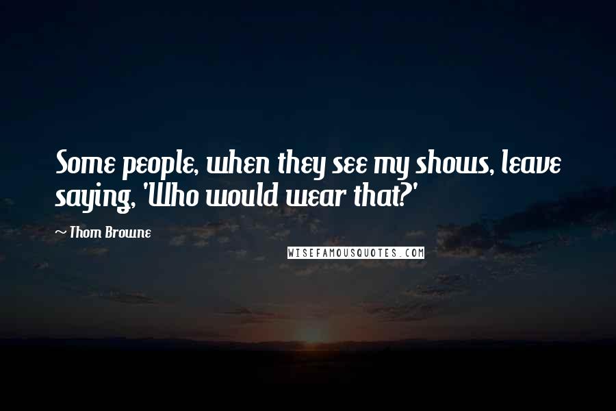 Thom Browne Quotes: Some people, when they see my shows, leave saying, 'Who would wear that?'