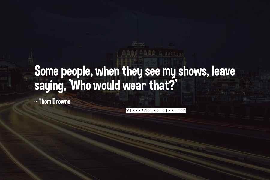 Thom Browne Quotes: Some people, when they see my shows, leave saying, 'Who would wear that?'