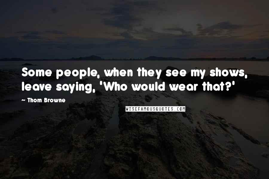 Thom Browne Quotes: Some people, when they see my shows, leave saying, 'Who would wear that?'