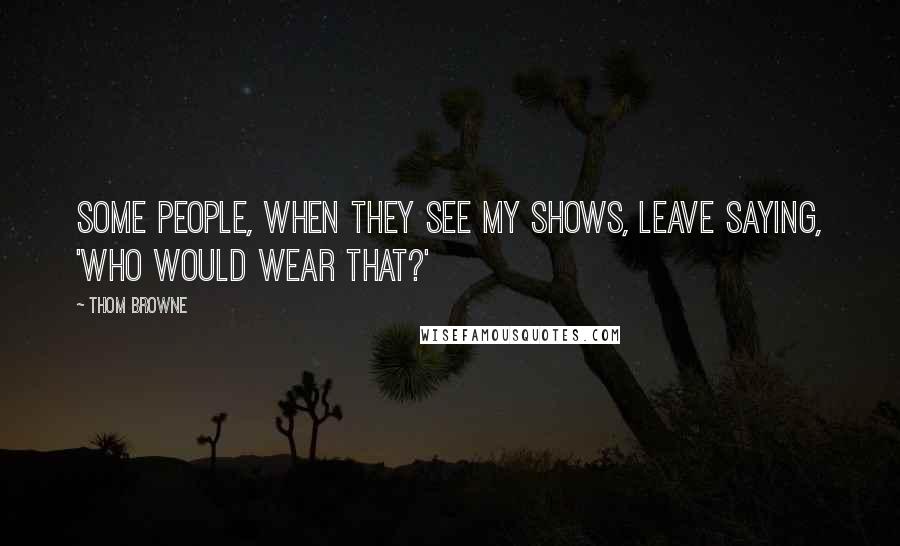 Thom Browne Quotes: Some people, when they see my shows, leave saying, 'Who would wear that?'