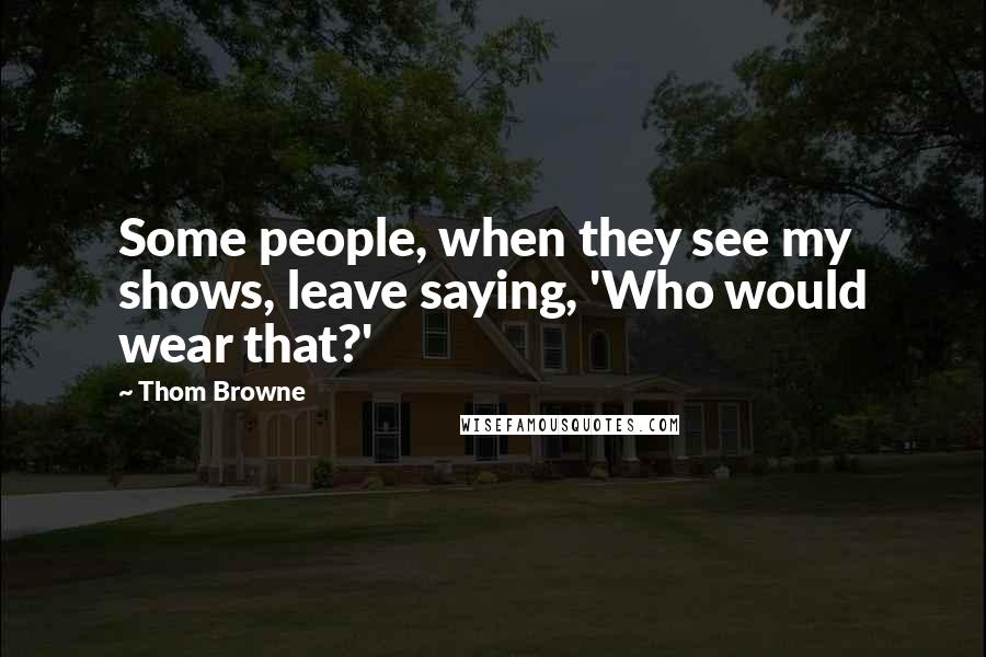 Thom Browne Quotes: Some people, when they see my shows, leave saying, 'Who would wear that?'