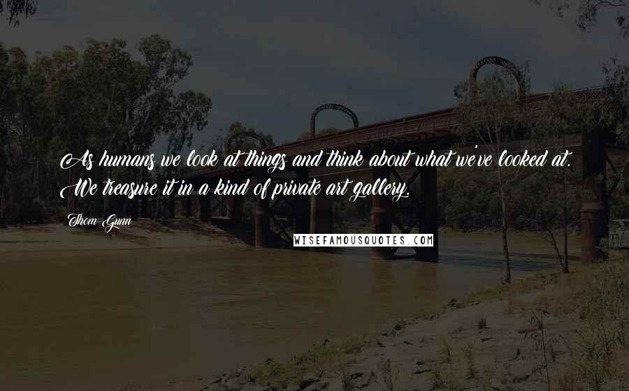 Thom Gunn Quotes: As humans we look at things and think about what we've looked at. We treasure it in a kind of private art gallery.