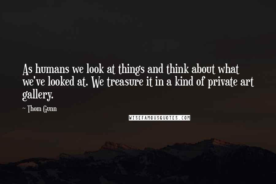 Thom Gunn Quotes: As humans we look at things and think about what we've looked at. We treasure it in a kind of private art gallery.