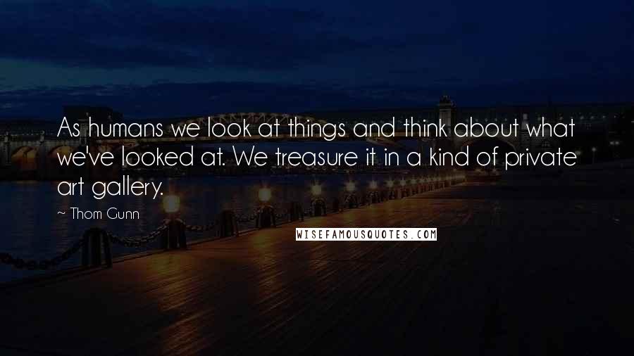 Thom Gunn Quotes: As humans we look at things and think about what we've looked at. We treasure it in a kind of private art gallery.