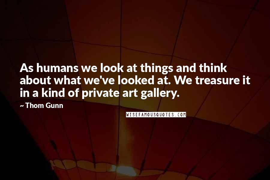Thom Gunn Quotes: As humans we look at things and think about what we've looked at. We treasure it in a kind of private art gallery.