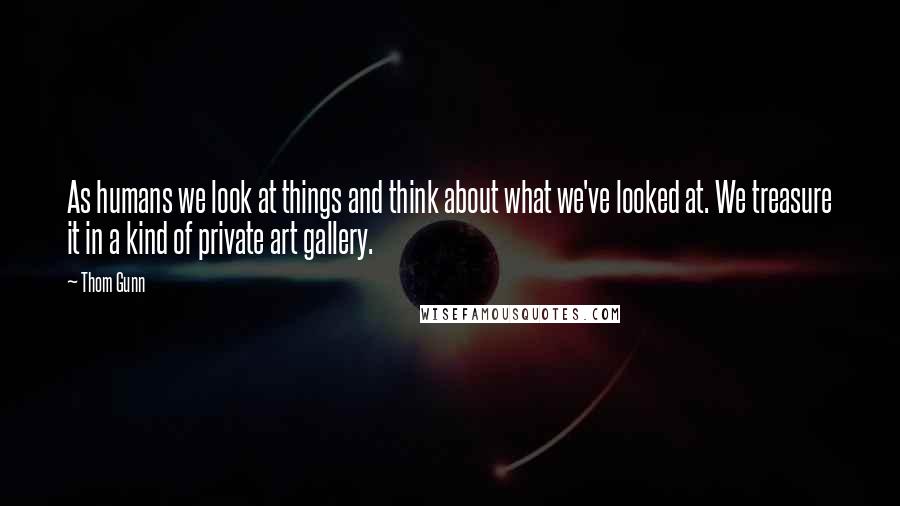 Thom Gunn Quotes: As humans we look at things and think about what we've looked at. We treasure it in a kind of private art gallery.
