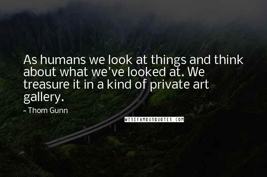 Thom Gunn Quotes: As humans we look at things and think about what we've looked at. We treasure it in a kind of private art gallery.