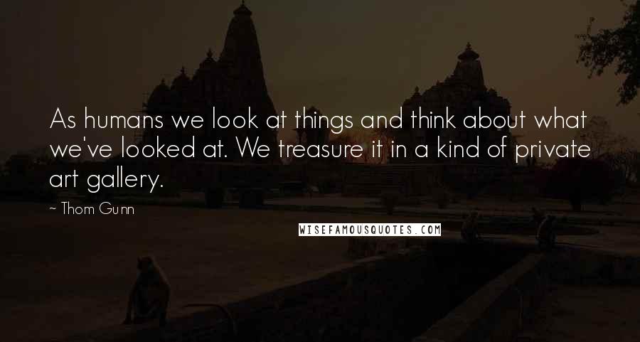 Thom Gunn Quotes: As humans we look at things and think about what we've looked at. We treasure it in a kind of private art gallery.