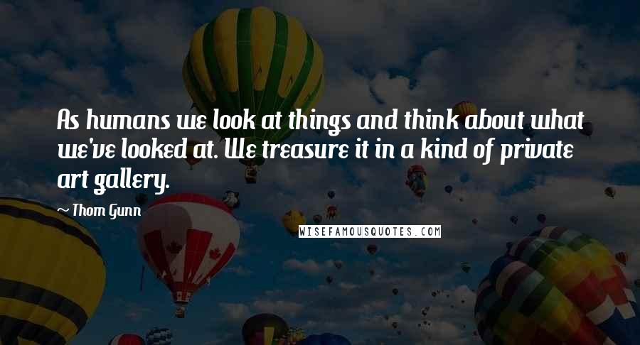 Thom Gunn Quotes: As humans we look at things and think about what we've looked at. We treasure it in a kind of private art gallery.