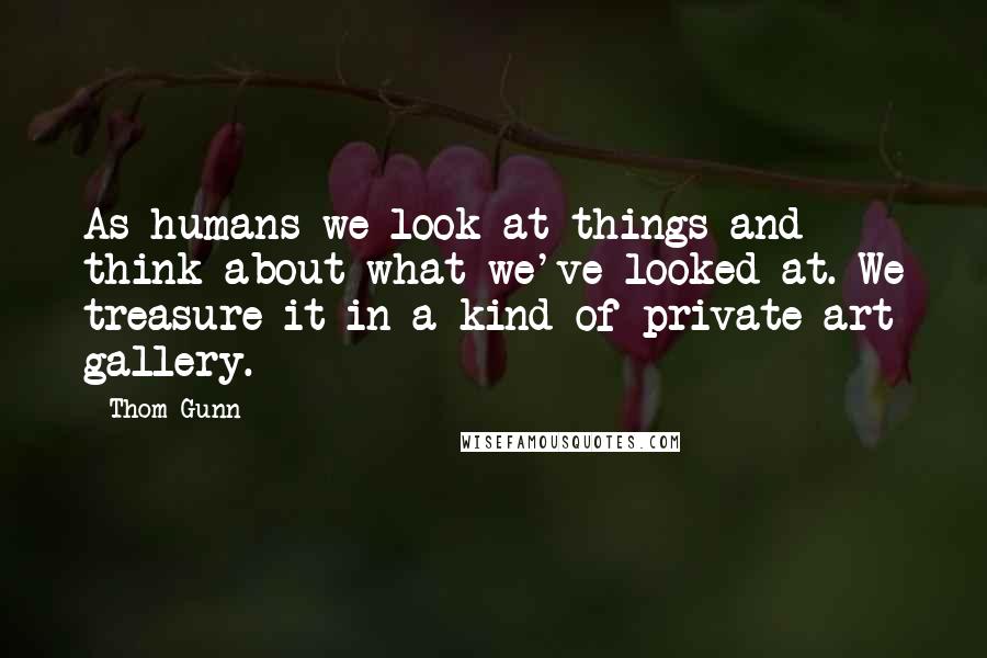 Thom Gunn Quotes: As humans we look at things and think about what we've looked at. We treasure it in a kind of private art gallery.