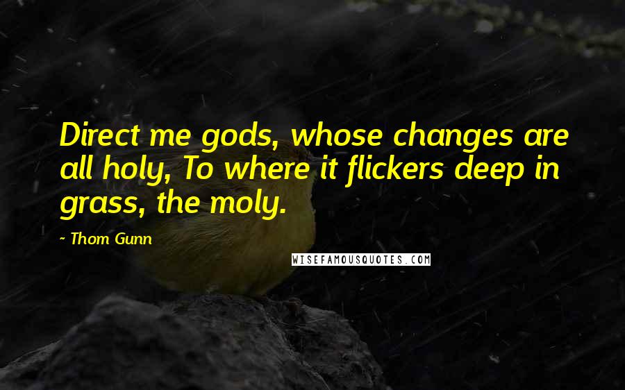 Thom Gunn Quotes: Direct me gods, whose changes are all holy, To where it flickers deep in grass, the moly.