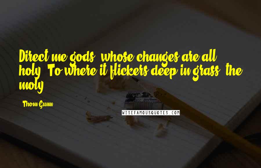 Thom Gunn Quotes: Direct me gods, whose changes are all holy, To where it flickers deep in grass, the moly.