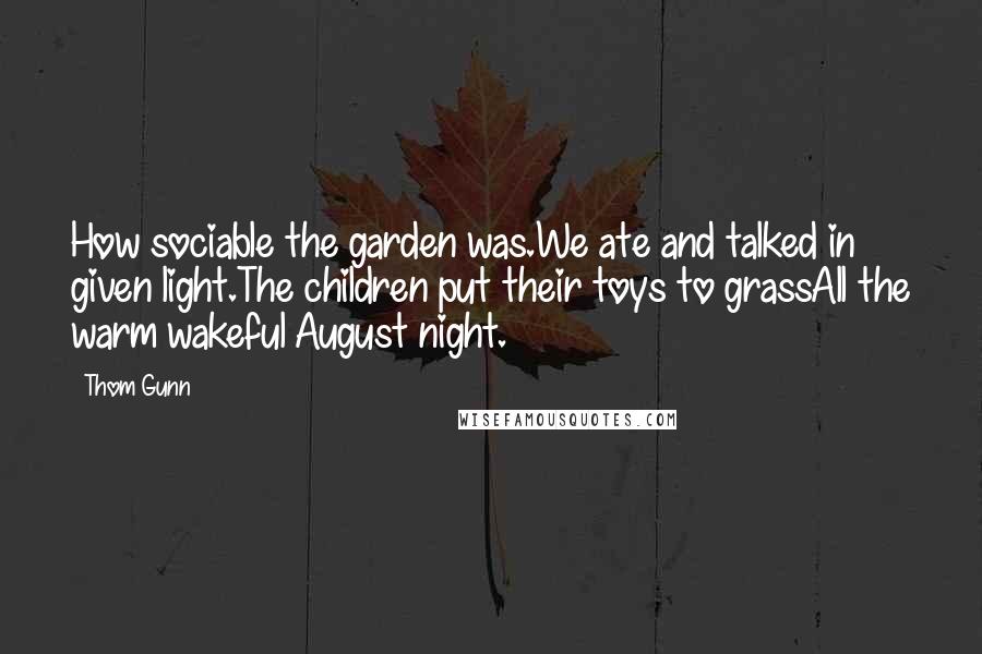 Thom Gunn Quotes: How sociable the garden was.We ate and talked in given light.The children put their toys to grassAll the warm wakeful August night.