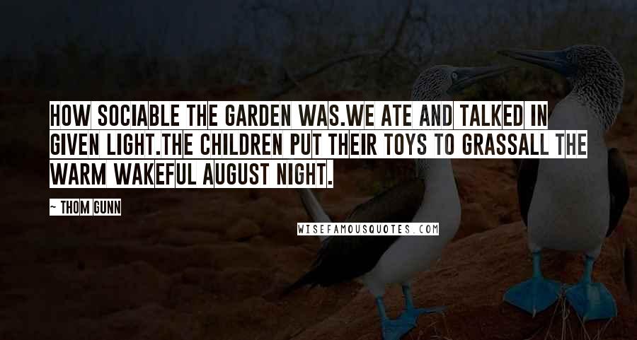 Thom Gunn Quotes: How sociable the garden was.We ate and talked in given light.The children put their toys to grassAll the warm wakeful August night.