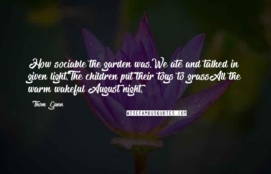 Thom Gunn Quotes: How sociable the garden was.We ate and talked in given light.The children put their toys to grassAll the warm wakeful August night.