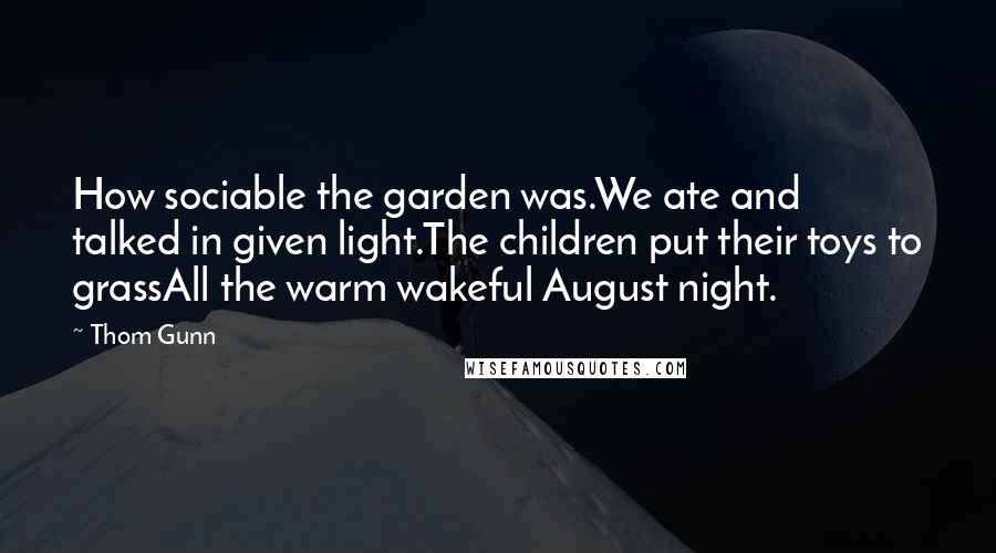 Thom Gunn Quotes: How sociable the garden was.We ate and talked in given light.The children put their toys to grassAll the warm wakeful August night.