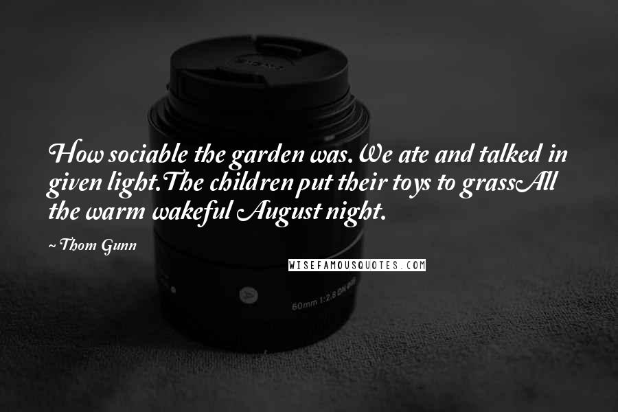 Thom Gunn Quotes: How sociable the garden was.We ate and talked in given light.The children put their toys to grassAll the warm wakeful August night.