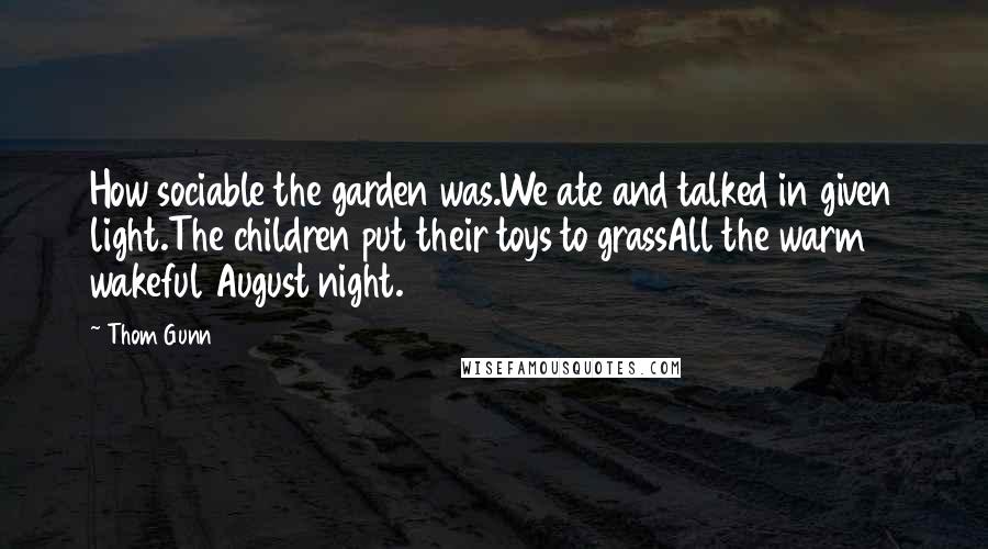 Thom Gunn Quotes: How sociable the garden was.We ate and talked in given light.The children put their toys to grassAll the warm wakeful August night.