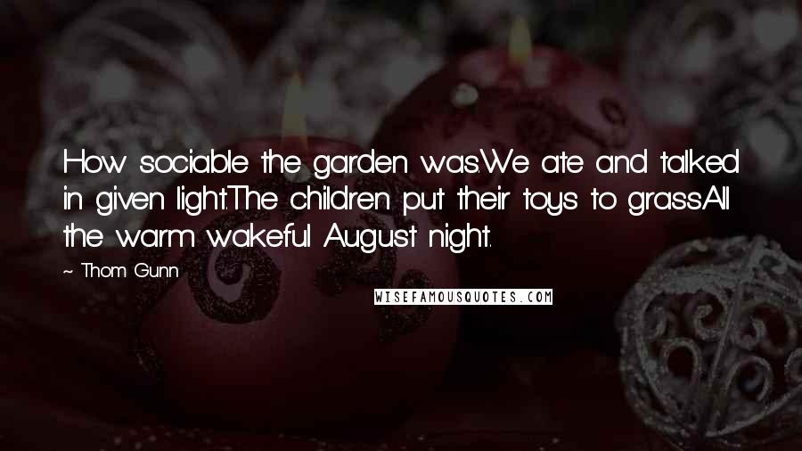 Thom Gunn Quotes: How sociable the garden was.We ate and talked in given light.The children put their toys to grassAll the warm wakeful August night.