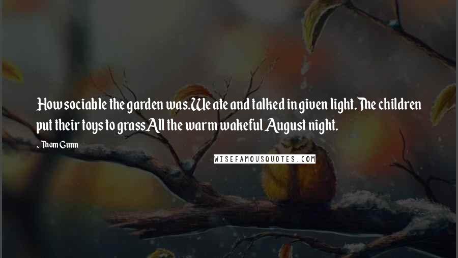 Thom Gunn Quotes: How sociable the garden was.We ate and talked in given light.The children put their toys to grassAll the warm wakeful August night.