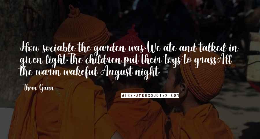 Thom Gunn Quotes: How sociable the garden was.We ate and talked in given light.The children put their toys to grassAll the warm wakeful August night.