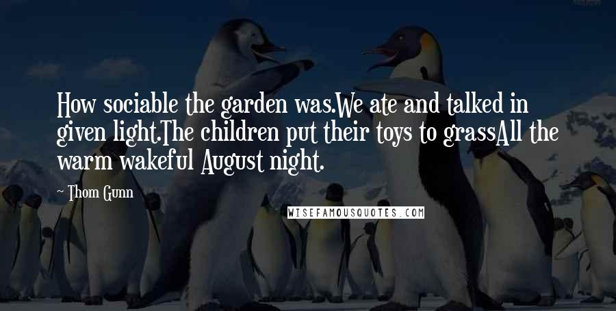 Thom Gunn Quotes: How sociable the garden was.We ate and talked in given light.The children put their toys to grassAll the warm wakeful August night.