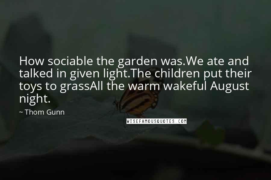 Thom Gunn Quotes: How sociable the garden was.We ate and talked in given light.The children put their toys to grassAll the warm wakeful August night.