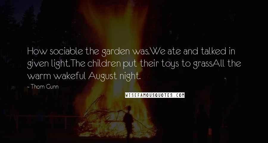 Thom Gunn Quotes: How sociable the garden was.We ate and talked in given light.The children put their toys to grassAll the warm wakeful August night.