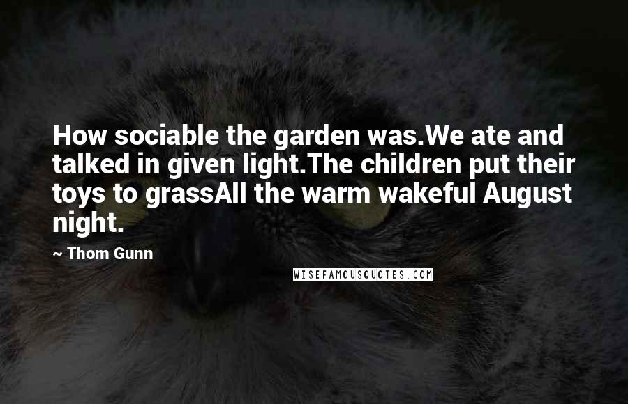 Thom Gunn Quotes: How sociable the garden was.We ate and talked in given light.The children put their toys to grassAll the warm wakeful August night.