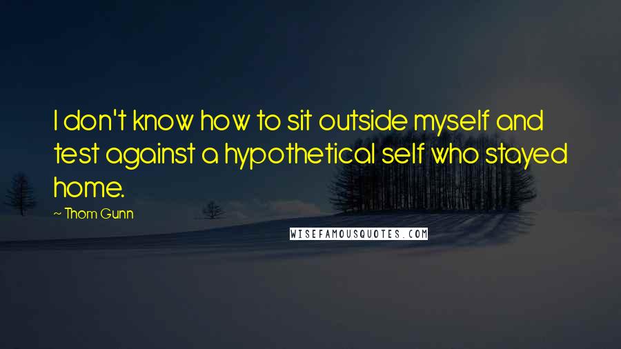 Thom Gunn Quotes: I don't know how to sit outside myself and test against a hypothetical self who stayed home.