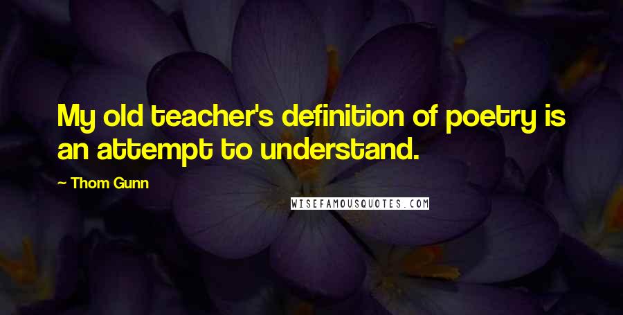 Thom Gunn Quotes: My old teacher's definition of poetry is an attempt to understand.