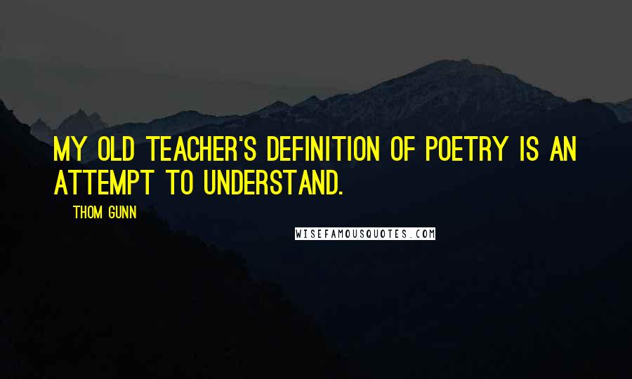 Thom Gunn Quotes: My old teacher's definition of poetry is an attempt to understand.