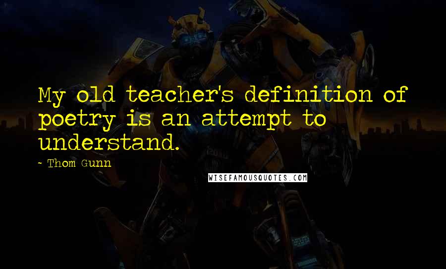 Thom Gunn Quotes: My old teacher's definition of poetry is an attempt to understand.