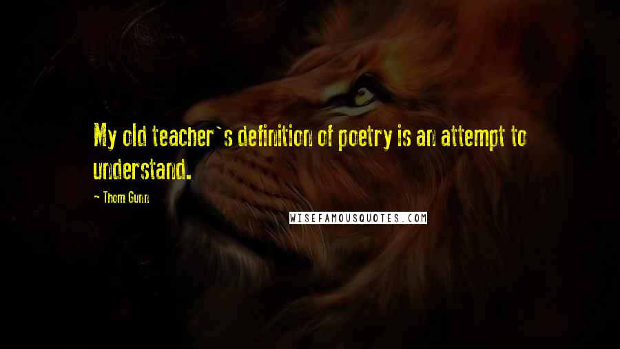 Thom Gunn Quotes: My old teacher's definition of poetry is an attempt to understand.