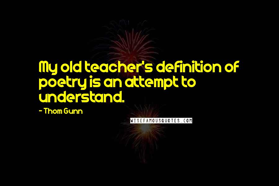 Thom Gunn Quotes: My old teacher's definition of poetry is an attempt to understand.