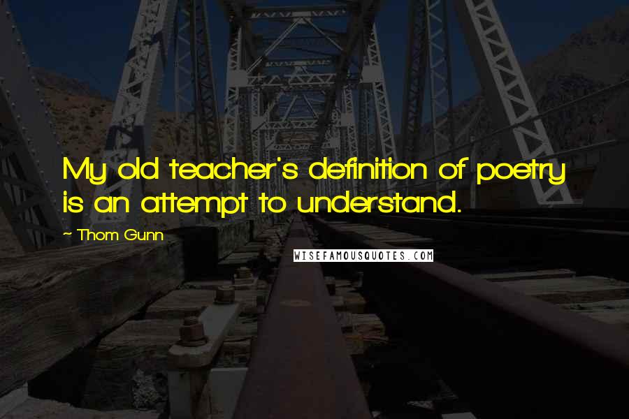 Thom Gunn Quotes: My old teacher's definition of poetry is an attempt to understand.