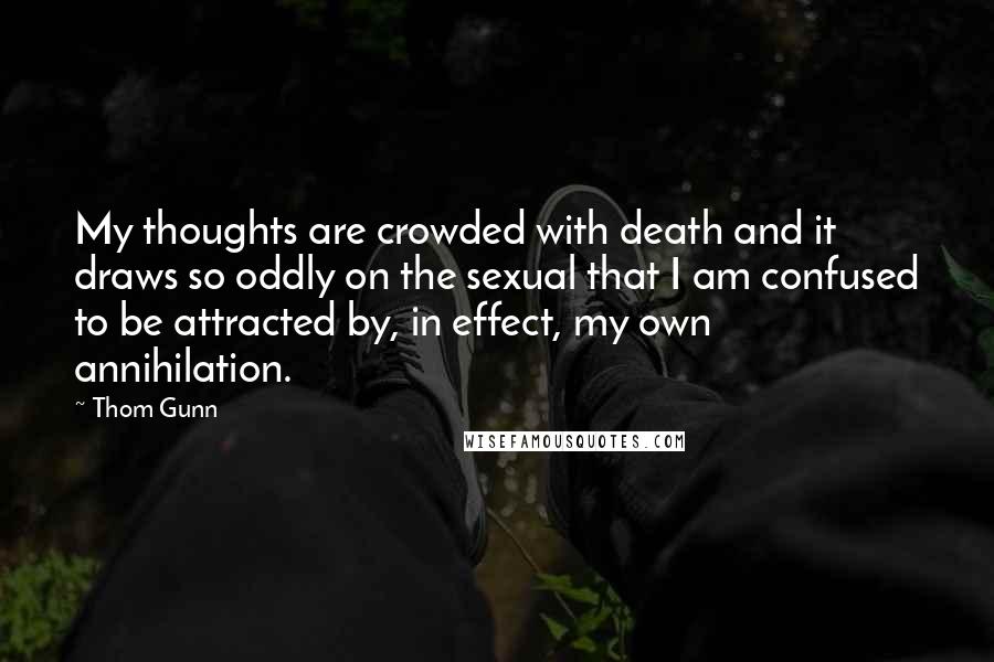 Thom Gunn Quotes: My thoughts are crowded with death and it draws so oddly on the sexual that I am confused to be attracted by, in effect, my own annihilation.