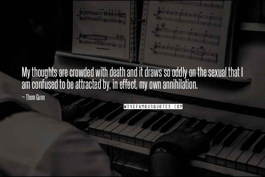 Thom Gunn Quotes: My thoughts are crowded with death and it draws so oddly on the sexual that I am confused to be attracted by, in effect, my own annihilation.