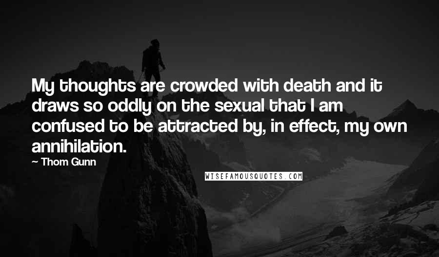 Thom Gunn Quotes: My thoughts are crowded with death and it draws so oddly on the sexual that I am confused to be attracted by, in effect, my own annihilation.