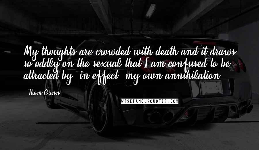 Thom Gunn Quotes: My thoughts are crowded with death and it draws so oddly on the sexual that I am confused to be attracted by, in effect, my own annihilation.