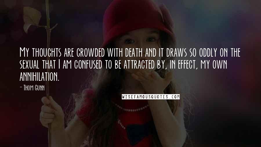 Thom Gunn Quotes: My thoughts are crowded with death and it draws so oddly on the sexual that I am confused to be attracted by, in effect, my own annihilation.