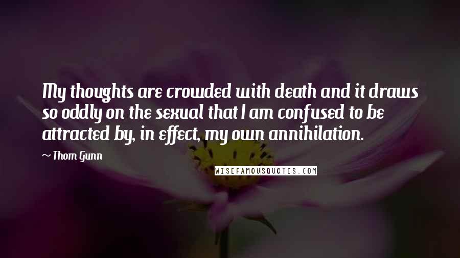 Thom Gunn Quotes: My thoughts are crowded with death and it draws so oddly on the sexual that I am confused to be attracted by, in effect, my own annihilation.