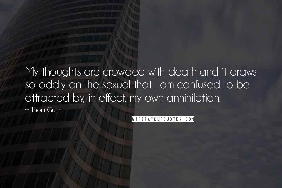 Thom Gunn Quotes: My thoughts are crowded with death and it draws so oddly on the sexual that I am confused to be attracted by, in effect, my own annihilation.