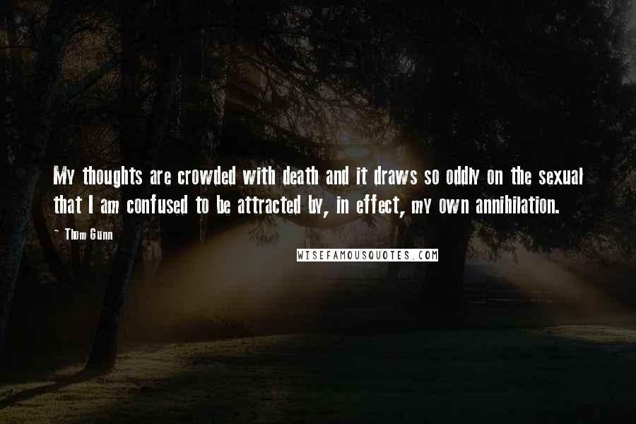 Thom Gunn Quotes: My thoughts are crowded with death and it draws so oddly on the sexual that I am confused to be attracted by, in effect, my own annihilation.