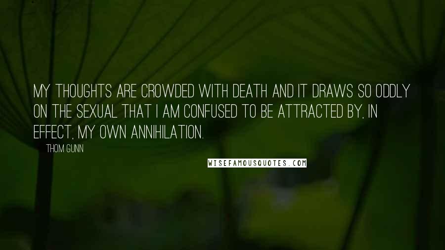 Thom Gunn Quotes: My thoughts are crowded with death and it draws so oddly on the sexual that I am confused to be attracted by, in effect, my own annihilation.