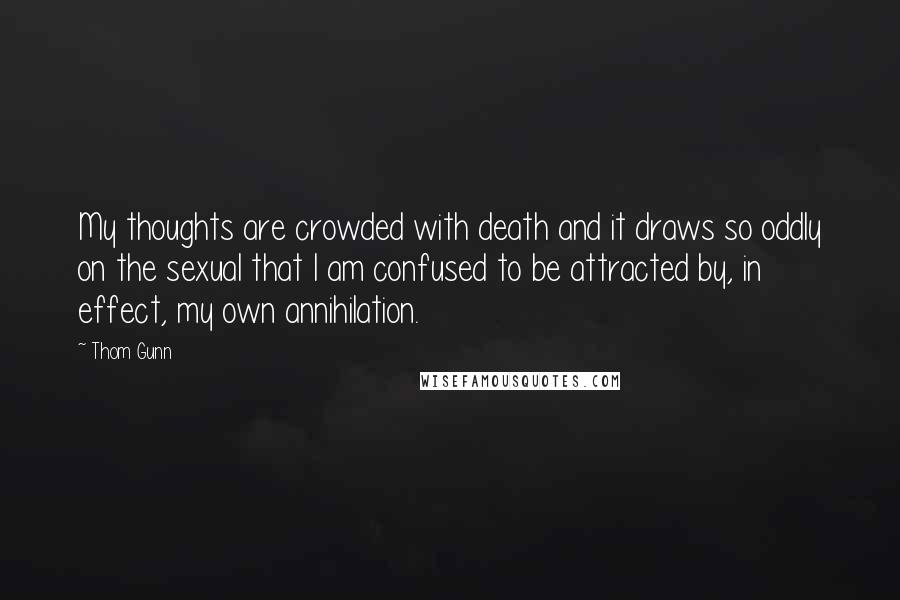 Thom Gunn Quotes: My thoughts are crowded with death and it draws so oddly on the sexual that I am confused to be attracted by, in effect, my own annihilation.