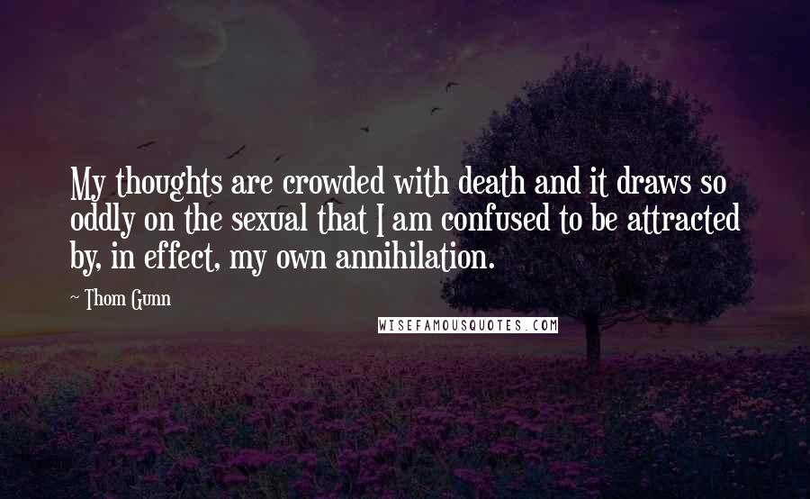 Thom Gunn Quotes: My thoughts are crowded with death and it draws so oddly on the sexual that I am confused to be attracted by, in effect, my own annihilation.