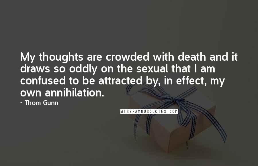 Thom Gunn Quotes: My thoughts are crowded with death and it draws so oddly on the sexual that I am confused to be attracted by, in effect, my own annihilation.